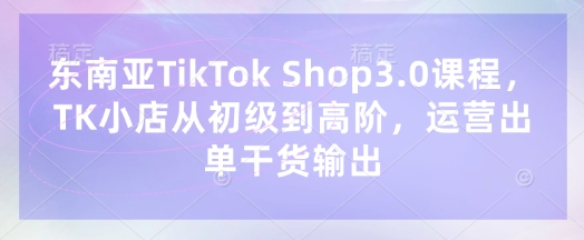 东南亚TikTok Shop3.0课程，TK小店​从初级到高阶，运营出单干货输出-逍决共创终点站